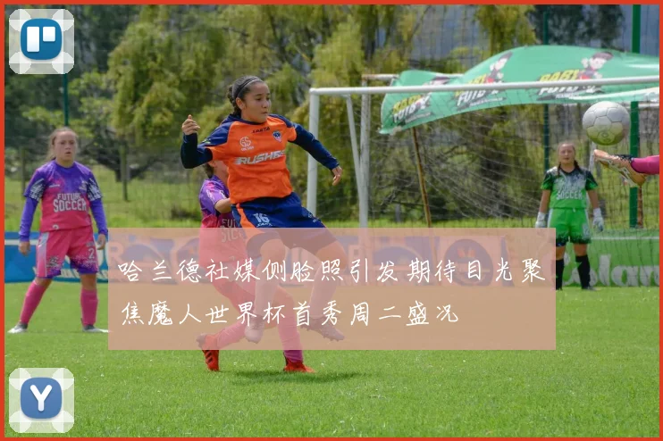 哈兰德社媒侧脸照引发期待目光聚焦魔人世界杯首秀周二盛况