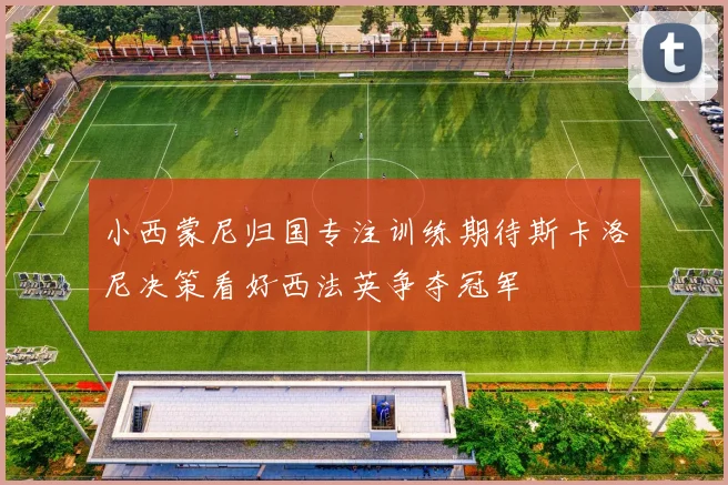 小西蒙尼归国专注训练期待斯卡洛尼决策看好西法英争夺冠军
