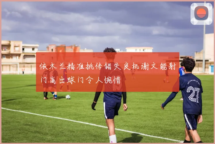 依木兰精准挑传错失良机谢文能射门高出球门令人惋惜