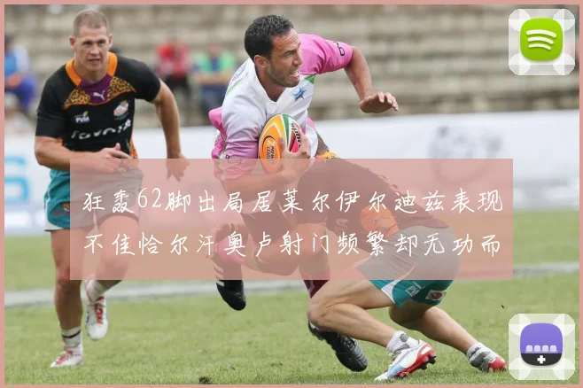 狂轰62脚出局居莱尔伊尔迪兹表现不佳恰尔汗奥卢射门频繁却无功而返