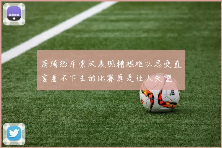 周琦怒斥索汉表现糟糕难以忍受直言看不下去的比赛真是让人失望