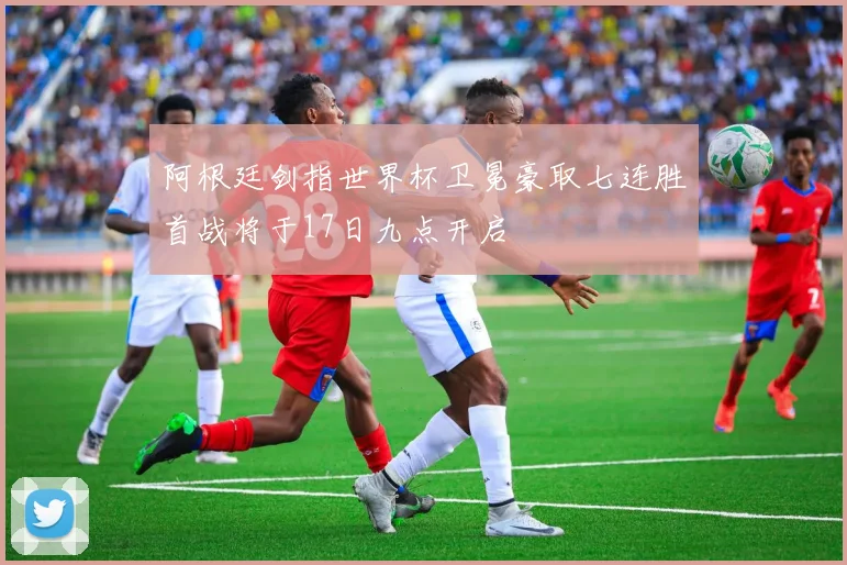 阿根廷剑指世界杯卫冕豪取七连胜首战将于17日九点开启