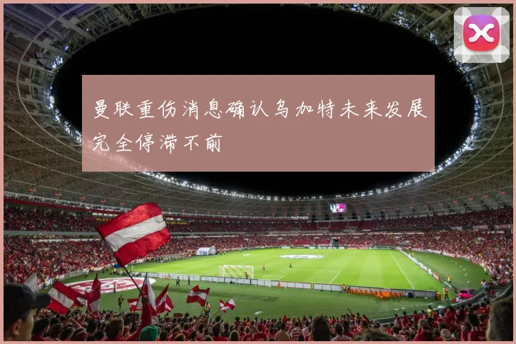 曼联重伤消息确认乌加特未来发展完全停滞不前