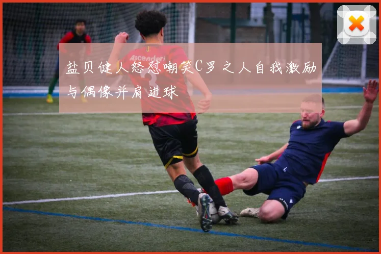 盐贝健人怒怼嘲笑C罗之人自我激励与偶像并肩进球