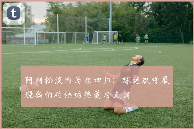 阿利松谈内马尔回归：球迷欢呼展现我们对他的热爱与支持