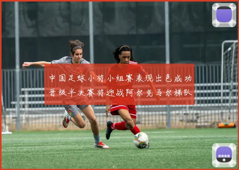中国足球小将小组赛表现出色成功晋级半决赛将迎战阿尔克马尔梯队