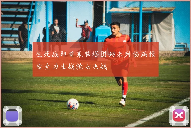 生死战即将来临塔图姆未列伤病报告全力出战抢七决战