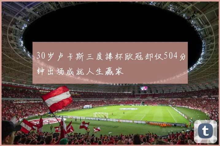 30岁卢卡斯三度捧杯欧冠却仅504分钟出场成就人生赢家