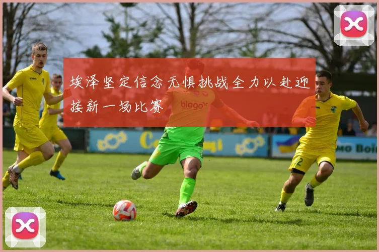 埃泽坚定信念无惧挑战全力以赴迎接新一场比赛