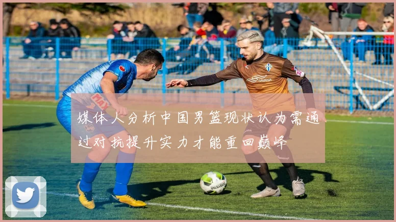 媒体人分析中国男篮现状认为需通过对抗提升实力才能重回巅峰