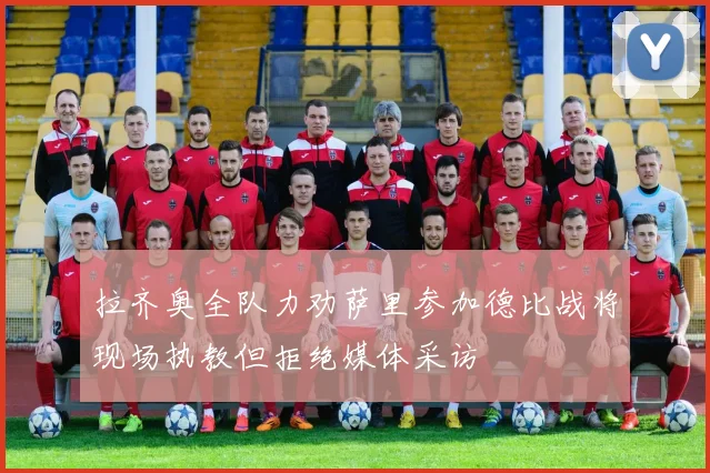 拉齐奥全队力劝萨里参加德比战将现场执教但拒绝媒体采访