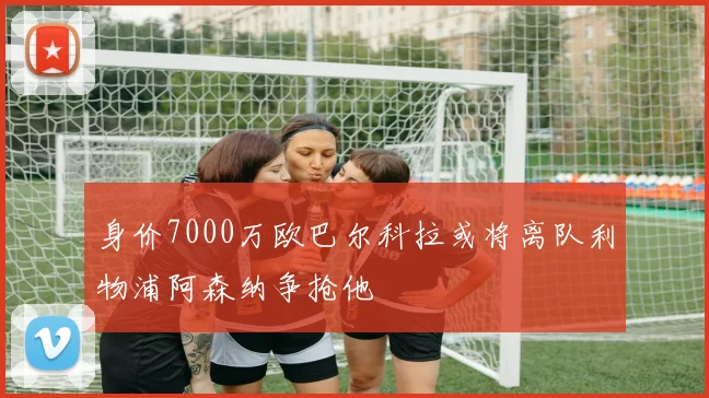 身价7000万欧巴尔科拉或将离队利物浦阿森纳争抢他