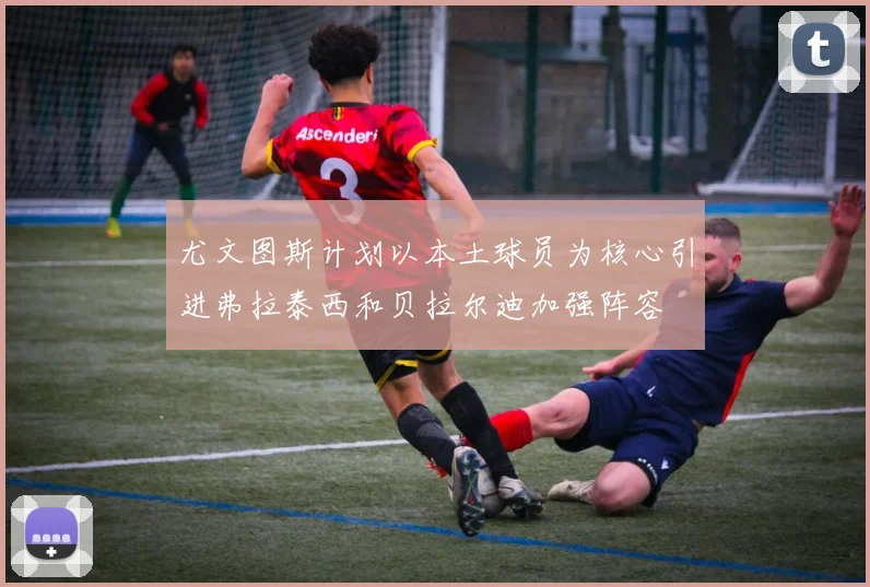 尤文图斯计划以本土球员为核心引进弗拉泰西和贝拉尔迪加强阵容
